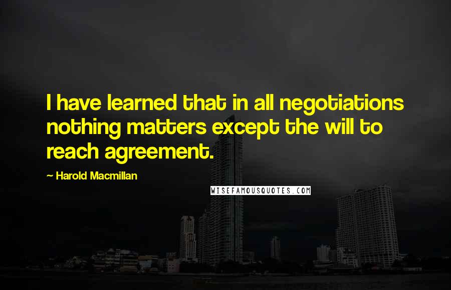 Harold Macmillan Quotes: I have learned that in all negotiations nothing matters except the will to reach agreement.