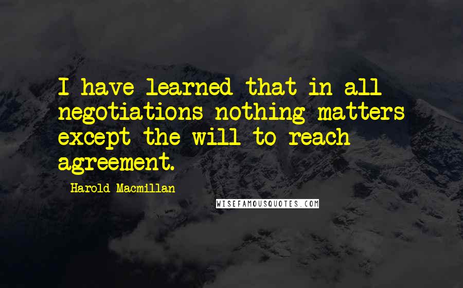 Harold Macmillan Quotes: I have learned that in all negotiations nothing matters except the will to reach agreement.