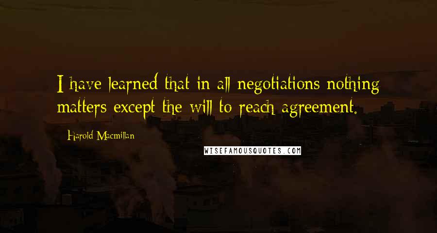 Harold Macmillan Quotes: I have learned that in all negotiations nothing matters except the will to reach agreement.