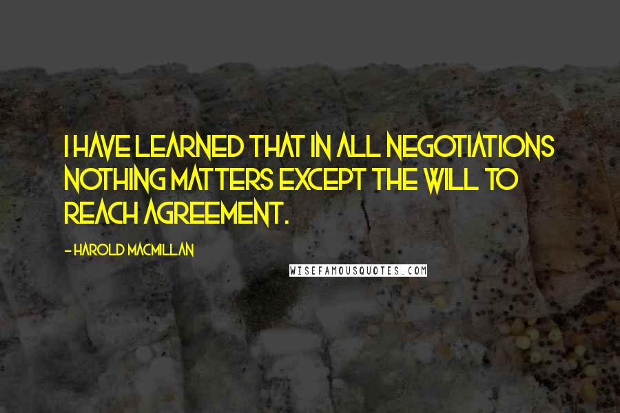 Harold Macmillan Quotes: I have learned that in all negotiations nothing matters except the will to reach agreement.