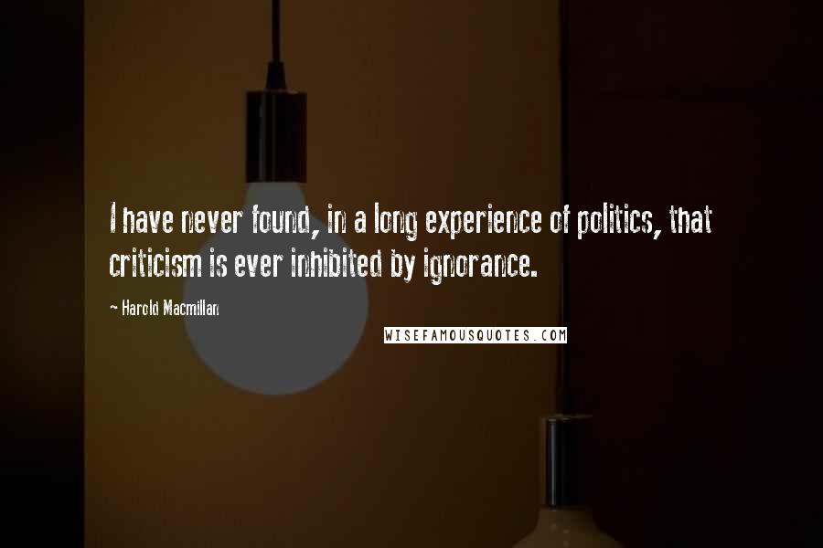 Harold Macmillan Quotes: I have never found, in a long experience of politics, that criticism is ever inhibited by ignorance.