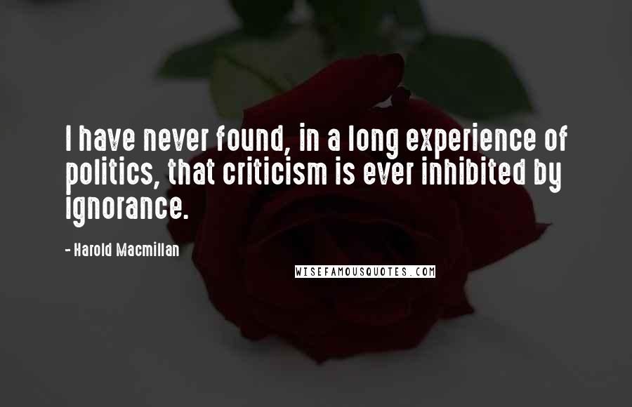 Harold Macmillan Quotes: I have never found, in a long experience of politics, that criticism is ever inhibited by ignorance.