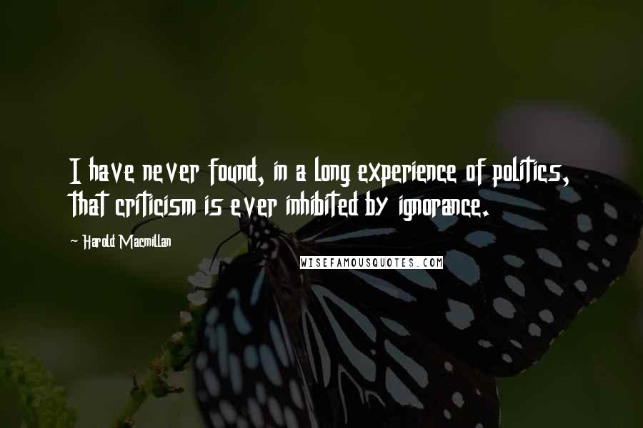 Harold Macmillan Quotes: I have never found, in a long experience of politics, that criticism is ever inhibited by ignorance.