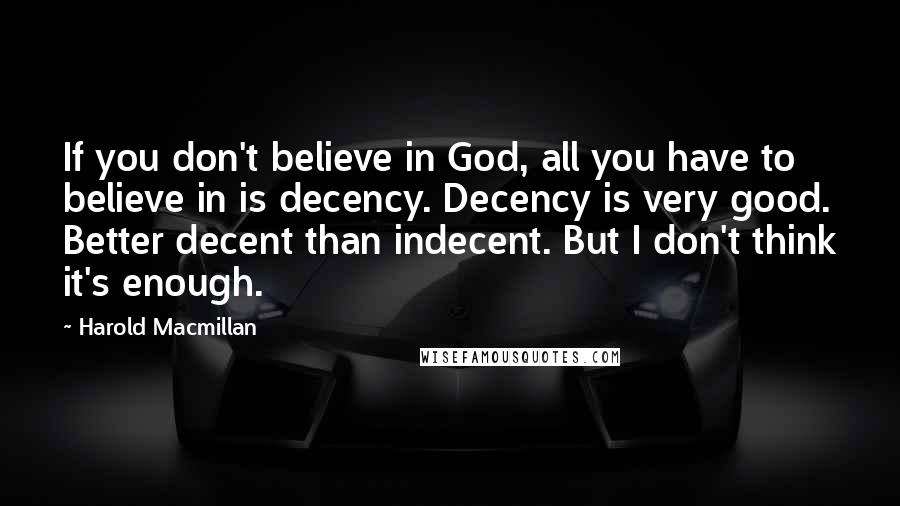 Harold Macmillan Quotes: If you don't believe in God, all you have to believe in is decency. Decency is very good. Better decent than indecent. But I don't think it's enough.