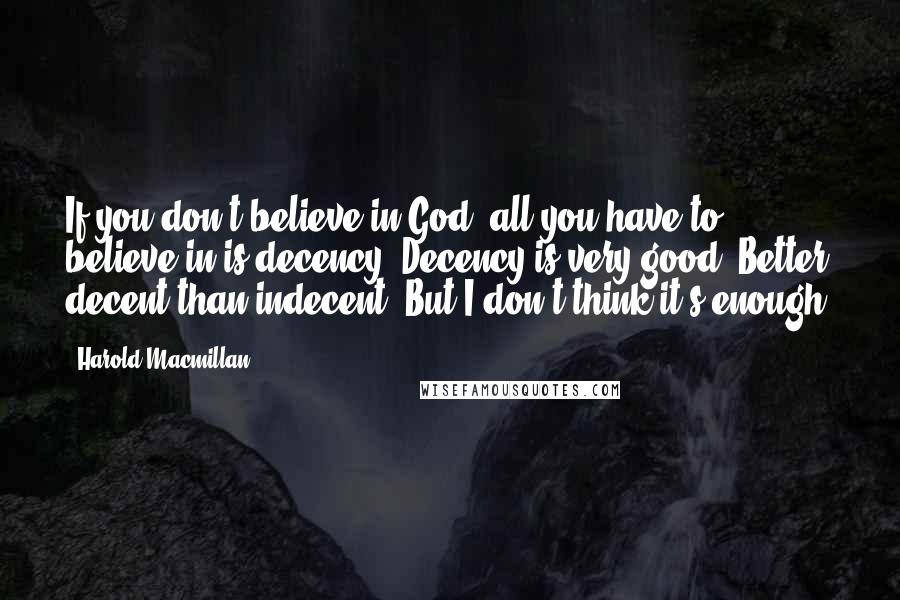 Harold Macmillan Quotes: If you don't believe in God, all you have to believe in is decency. Decency is very good. Better decent than indecent. But I don't think it's enough.