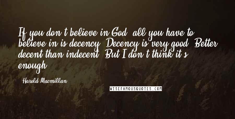 Harold Macmillan Quotes: If you don't believe in God, all you have to believe in is decency. Decency is very good. Better decent than indecent. But I don't think it's enough.