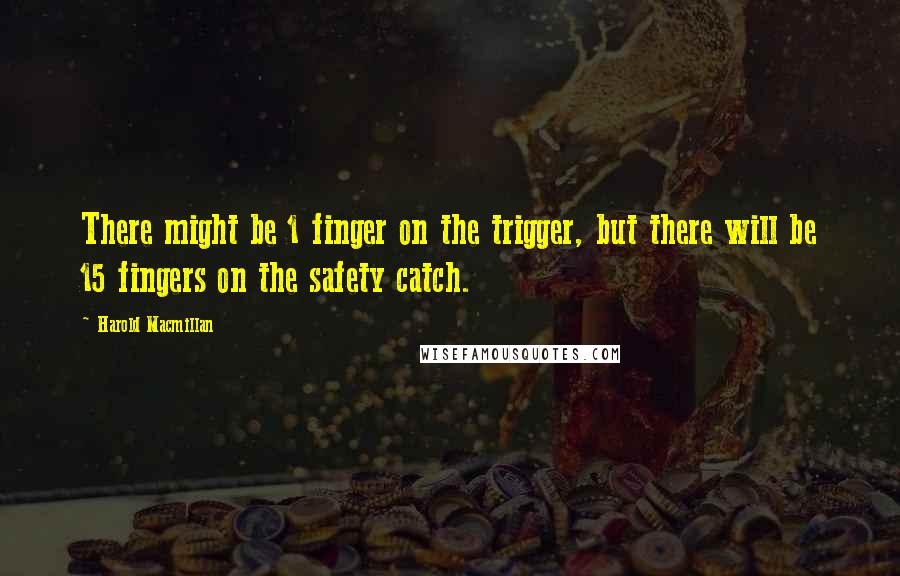 Harold Macmillan Quotes: There might be 1 finger on the trigger, but there will be 15 fingers on the safety catch.