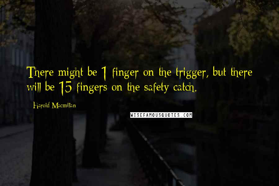 Harold Macmillan Quotes: There might be 1 finger on the trigger, but there will be 15 fingers on the safety catch.