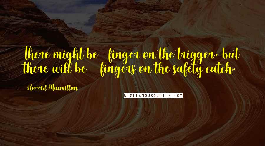 Harold Macmillan Quotes: There might be 1 finger on the trigger, but there will be 15 fingers on the safety catch.