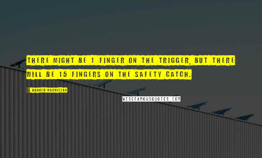 Harold Macmillan Quotes: There might be 1 finger on the trigger, but there will be 15 fingers on the safety catch.