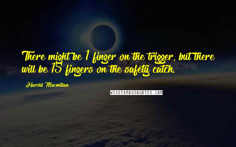 Harold Macmillan Quotes: There might be 1 finger on the trigger, but there will be 15 fingers on the safety catch.