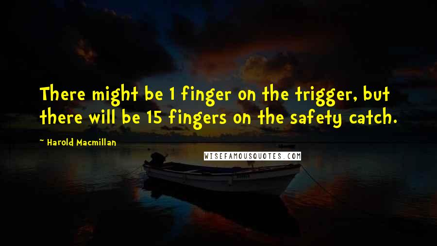 Harold Macmillan Quotes: There might be 1 finger on the trigger, but there will be 15 fingers on the safety catch.