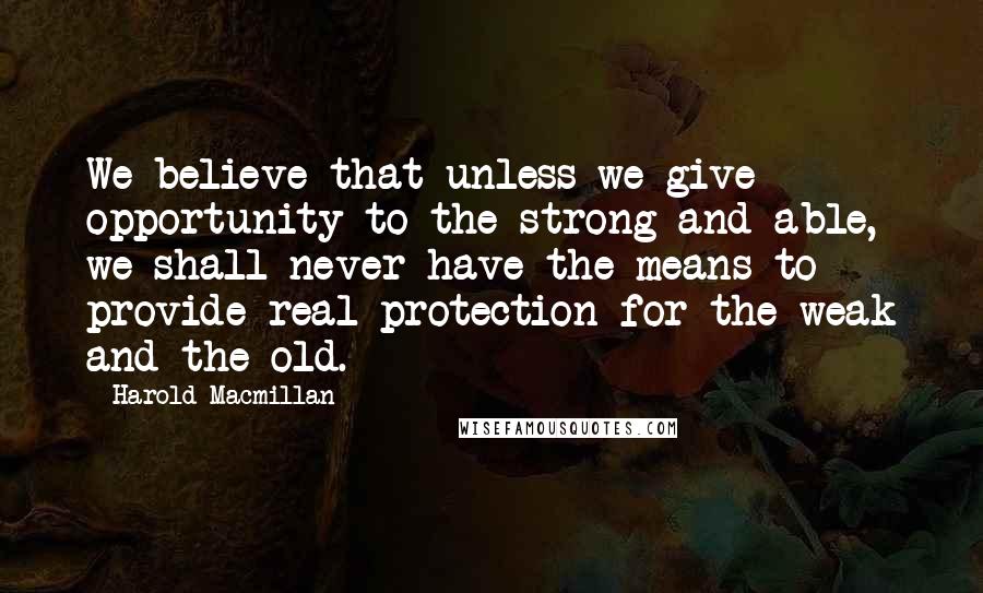 Harold Macmillan Quotes: We believe that unless we give opportunity to the strong and able, we shall never have the means to provide real protection for the weak and the old.