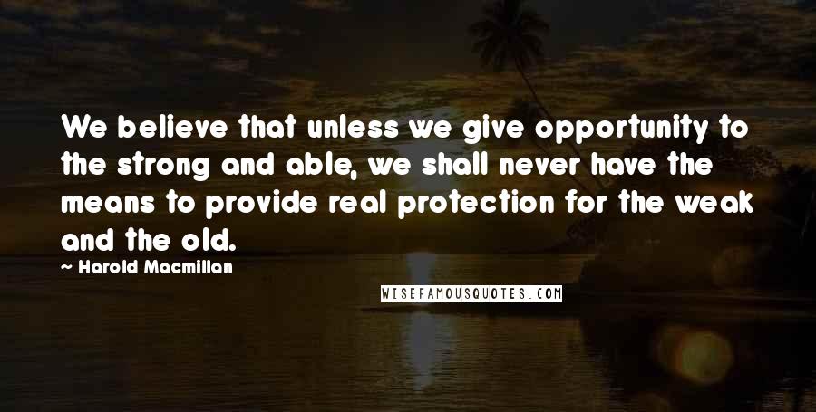 Harold Macmillan Quotes: We believe that unless we give opportunity to the strong and able, we shall never have the means to provide real protection for the weak and the old.