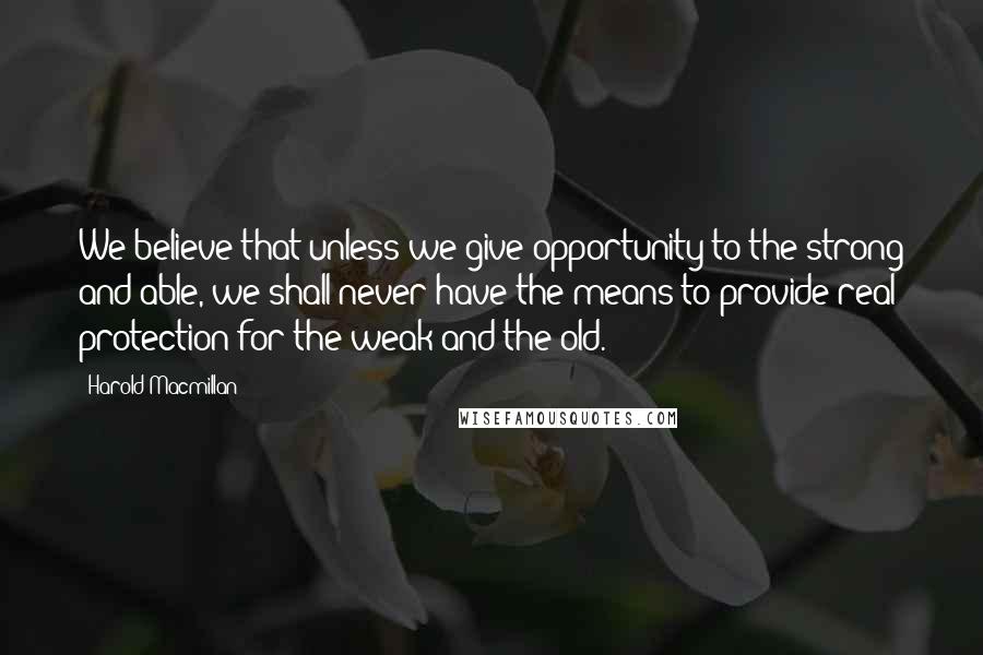 Harold Macmillan Quotes: We believe that unless we give opportunity to the strong and able, we shall never have the means to provide real protection for the weak and the old.