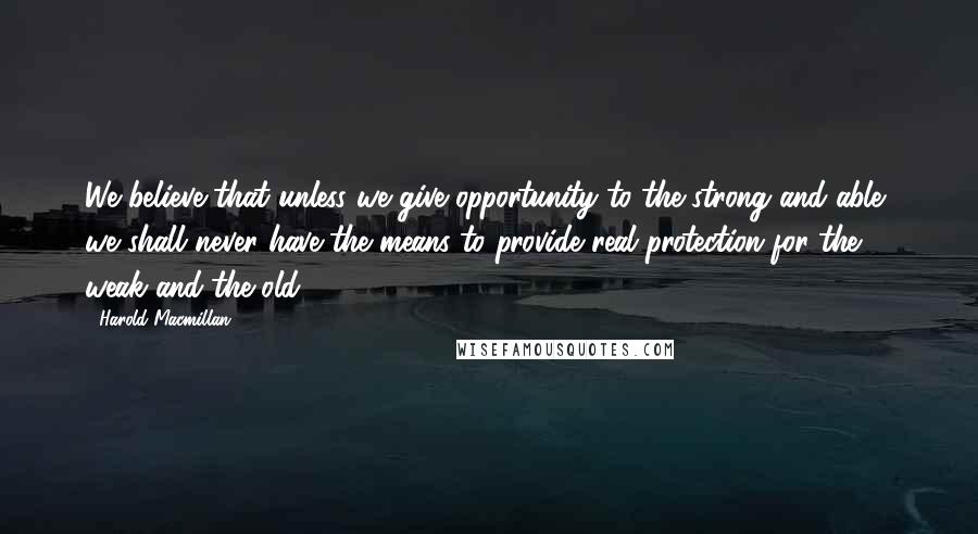 Harold Macmillan Quotes: We believe that unless we give opportunity to the strong and able, we shall never have the means to provide real protection for the weak and the old.