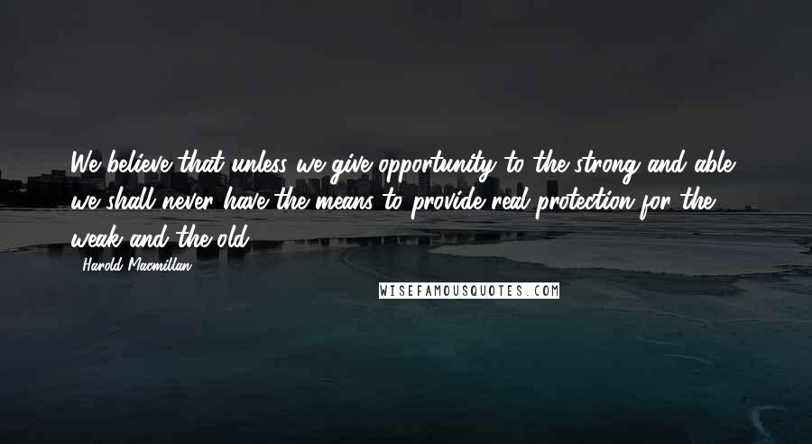 Harold Macmillan Quotes: We believe that unless we give opportunity to the strong and able, we shall never have the means to provide real protection for the weak and the old.