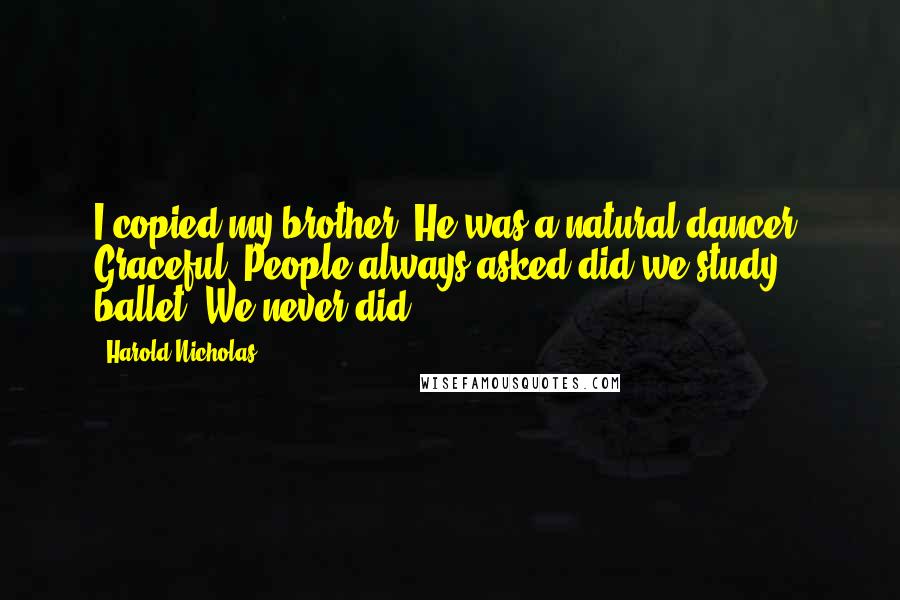 Harold Nicholas Quotes: I copied my brother. He was a natural dancer. Graceful. People always asked did we study ballet. We never did.