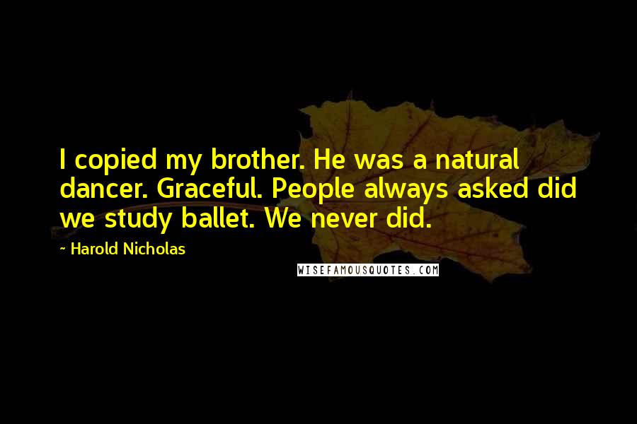 Harold Nicholas Quotes: I copied my brother. He was a natural dancer. Graceful. People always asked did we study ballet. We never did.