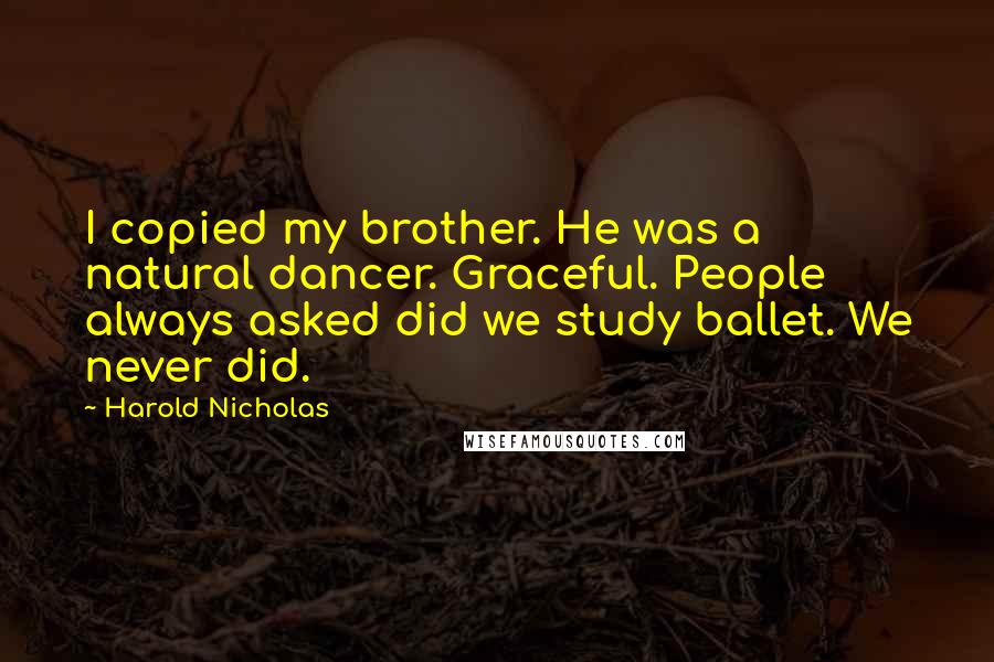 Harold Nicholas Quotes: I copied my brother. He was a natural dancer. Graceful. People always asked did we study ballet. We never did.