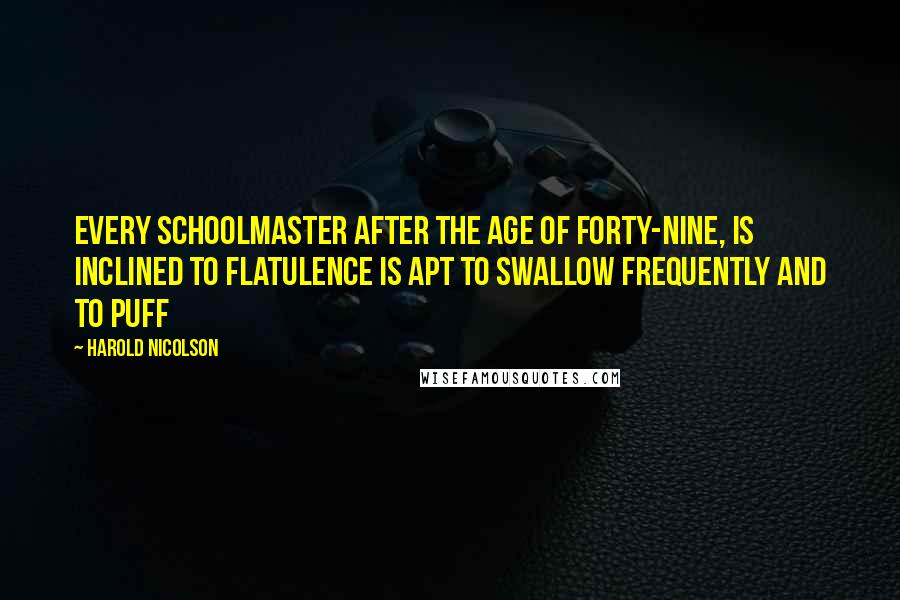 Harold Nicolson Quotes: Every schoolmaster after the age of forty-nine, is inclined to flatulence is apt to swallow frequently and to puff