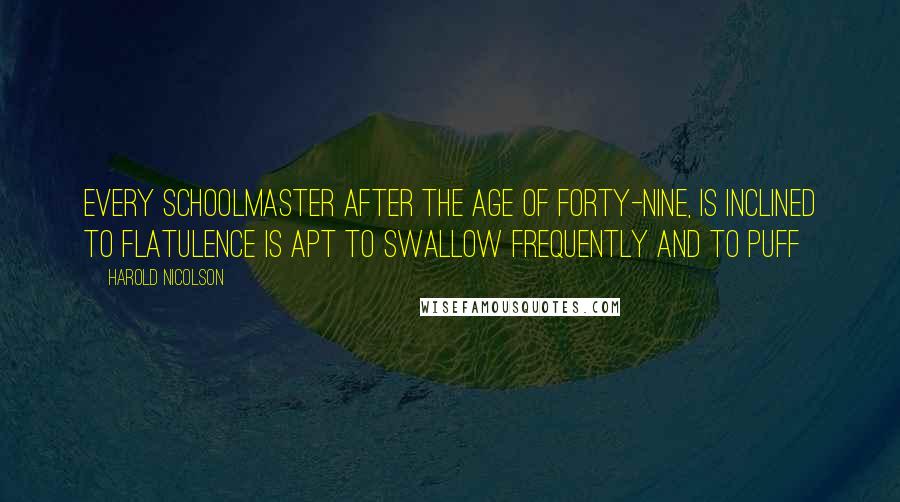 Harold Nicolson Quotes: Every schoolmaster after the age of forty-nine, is inclined to flatulence is apt to swallow frequently and to puff