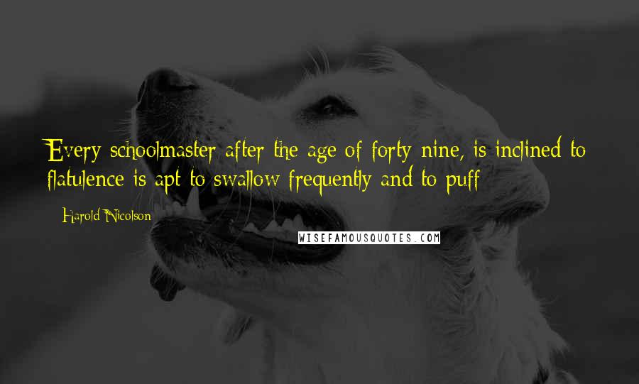 Harold Nicolson Quotes: Every schoolmaster after the age of forty-nine, is inclined to flatulence is apt to swallow frequently and to puff