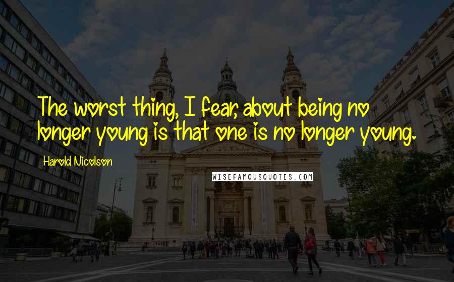 Harold Nicolson Quotes: The worst thing, I fear, about being no longer young is that one is no longer young.