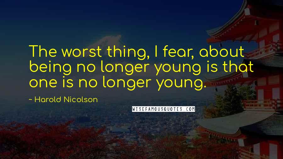 Harold Nicolson Quotes: The worst thing, I fear, about being no longer young is that one is no longer young.