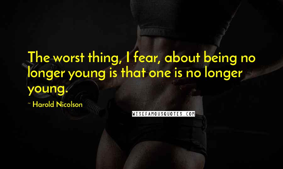 Harold Nicolson Quotes: The worst thing, I fear, about being no longer young is that one is no longer young.