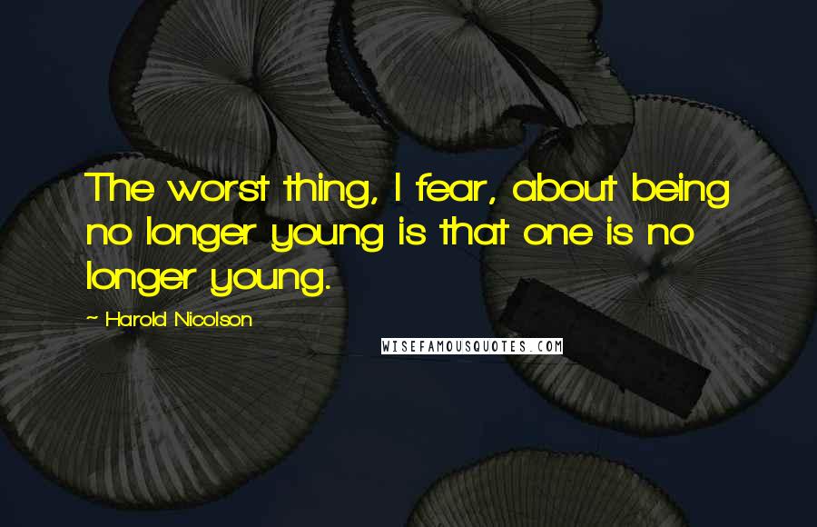 Harold Nicolson Quotes: The worst thing, I fear, about being no longer young is that one is no longer young.