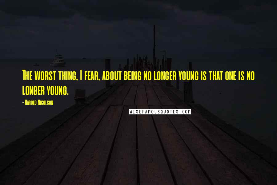 Harold Nicolson Quotes: The worst thing, I fear, about being no longer young is that one is no longer young.