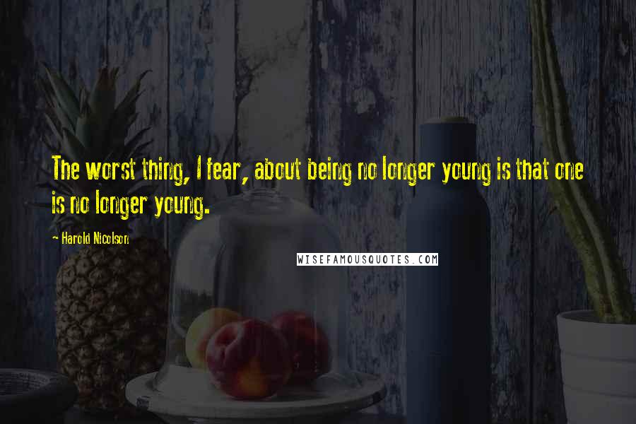 Harold Nicolson Quotes: The worst thing, I fear, about being no longer young is that one is no longer young.