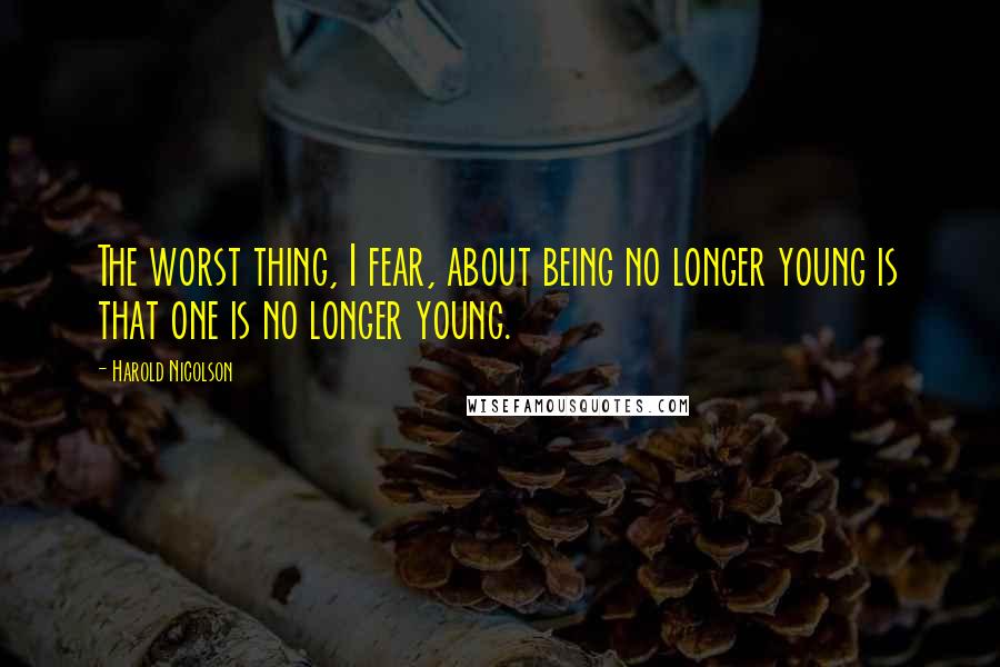 Harold Nicolson Quotes: The worst thing, I fear, about being no longer young is that one is no longer young.