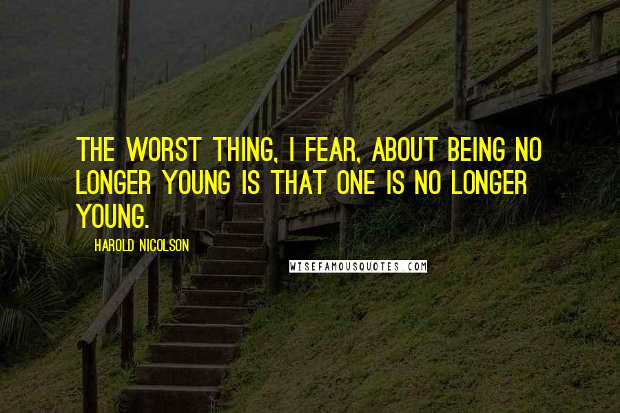Harold Nicolson Quotes: The worst thing, I fear, about being no longer young is that one is no longer young.