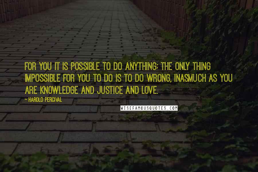 Harold Percival Quotes: For you it is possible to do anything; the only thing impossible for you to do is to do wrong, inasmuch as you are knowledge and justice and love.