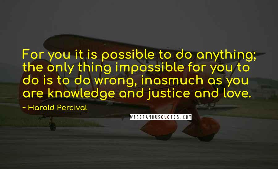 Harold Percival Quotes: For you it is possible to do anything; the only thing impossible for you to do is to do wrong, inasmuch as you are knowledge and justice and love.