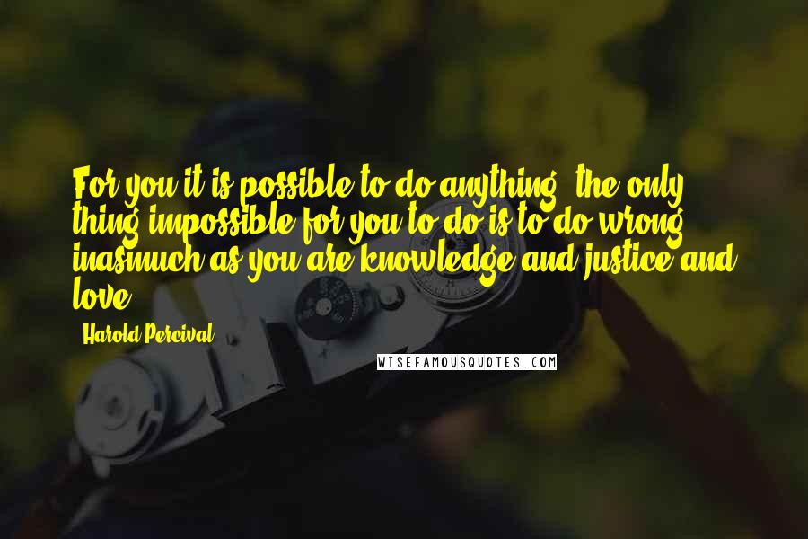 Harold Percival Quotes: For you it is possible to do anything; the only thing impossible for you to do is to do wrong, inasmuch as you are knowledge and justice and love.