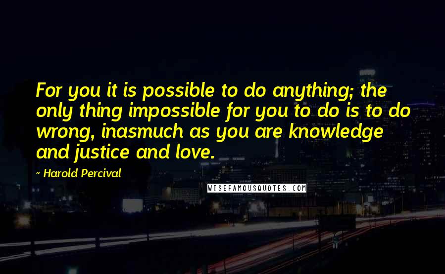 Harold Percival Quotes: For you it is possible to do anything; the only thing impossible for you to do is to do wrong, inasmuch as you are knowledge and justice and love.