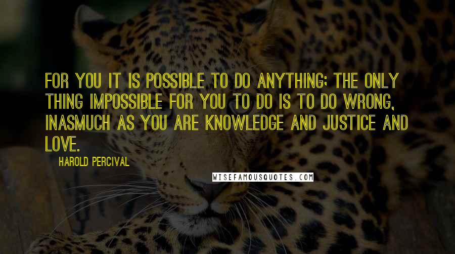 Harold Percival Quotes: For you it is possible to do anything; the only thing impossible for you to do is to do wrong, inasmuch as you are knowledge and justice and love.