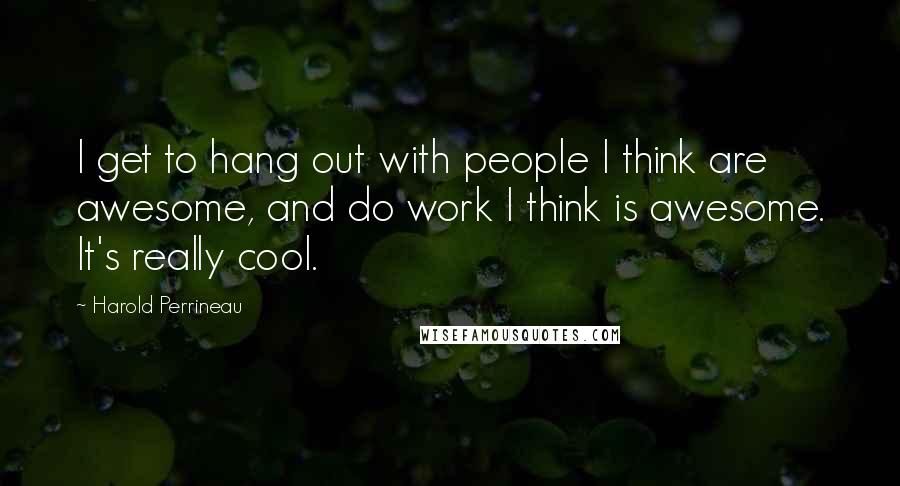 Harold Perrineau Quotes: I get to hang out with people I think are awesome, and do work I think is awesome. It's really cool.