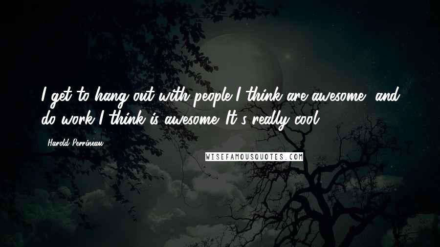 Harold Perrineau Quotes: I get to hang out with people I think are awesome, and do work I think is awesome. It's really cool.