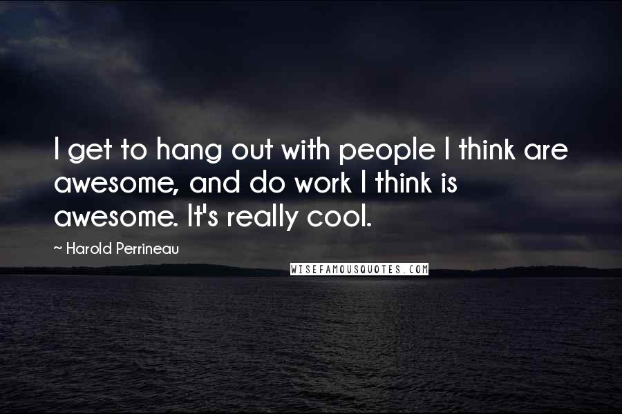 Harold Perrineau Quotes: I get to hang out with people I think are awesome, and do work I think is awesome. It's really cool.