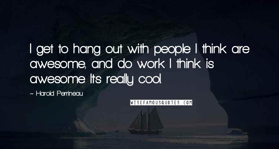 Harold Perrineau Quotes: I get to hang out with people I think are awesome, and do work I think is awesome. It's really cool.