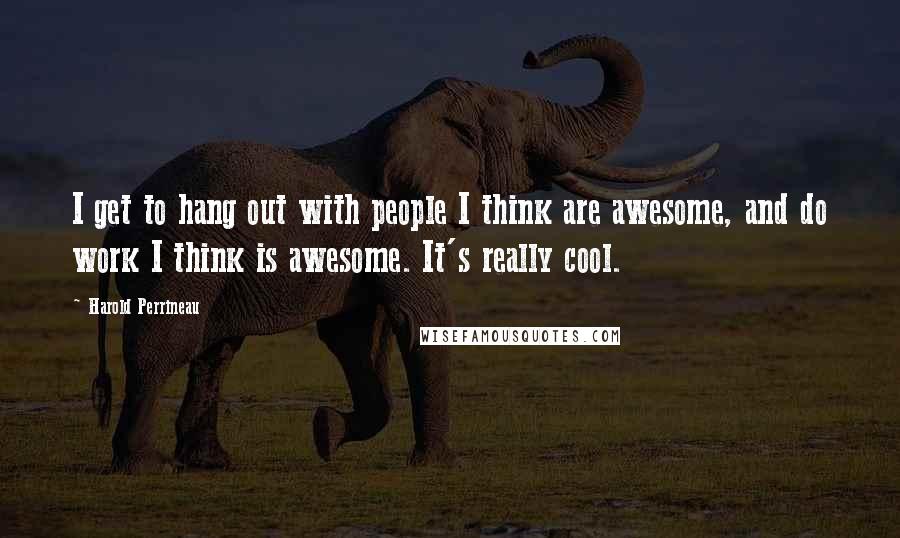 Harold Perrineau Quotes: I get to hang out with people I think are awesome, and do work I think is awesome. It's really cool.