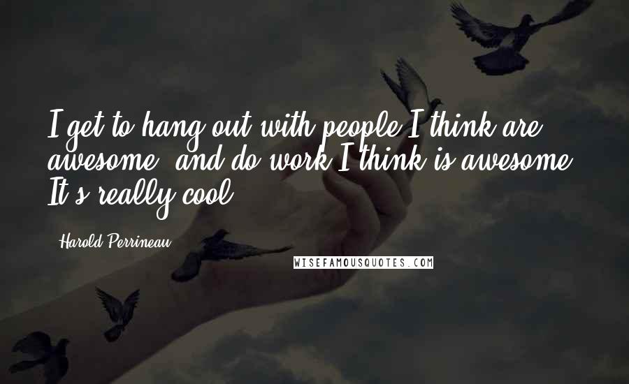 Harold Perrineau Quotes: I get to hang out with people I think are awesome, and do work I think is awesome. It's really cool.