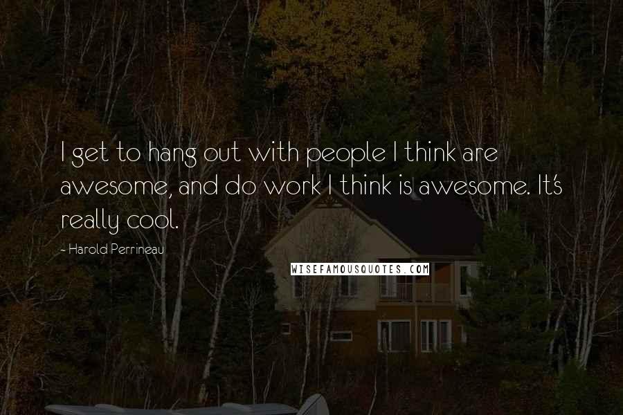Harold Perrineau Quotes: I get to hang out with people I think are awesome, and do work I think is awesome. It's really cool.