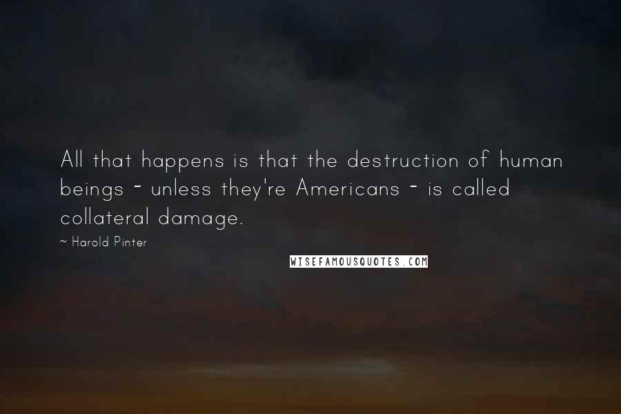 Harold Pinter Quotes: All that happens is that the destruction of human beings - unless they're Americans - is called collateral damage.