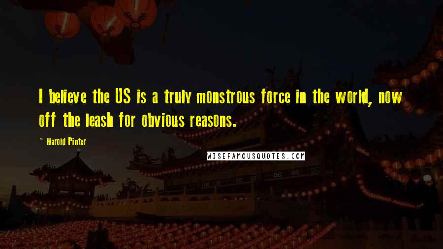 Harold Pinter Quotes: I believe the US is a truly monstrous force in the world, now off the leash for obvious reasons.