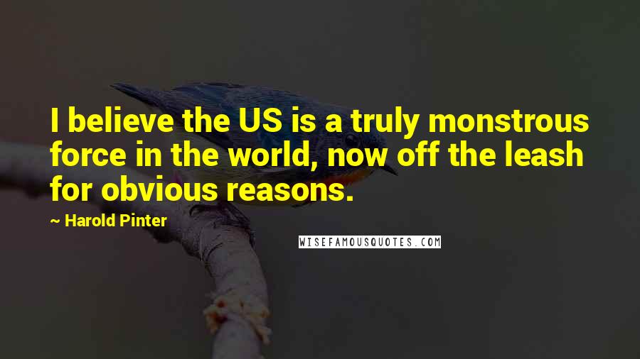 Harold Pinter Quotes: I believe the US is a truly monstrous force in the world, now off the leash for obvious reasons.